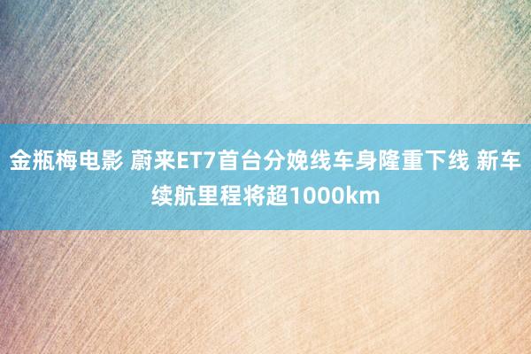 金瓶梅电影 蔚来ET7首台分娩线车身隆重下线 新车续航里程将超1000km