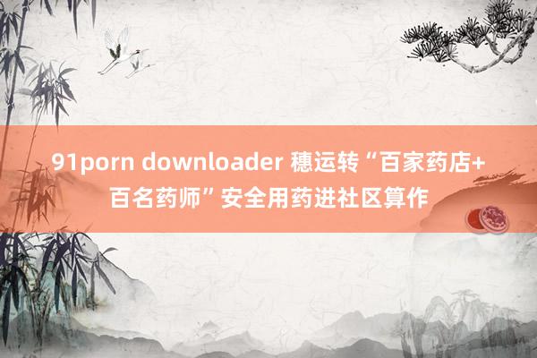 91porn downloader 穗运转“百家药店+百名药师”安全用药进社区算作