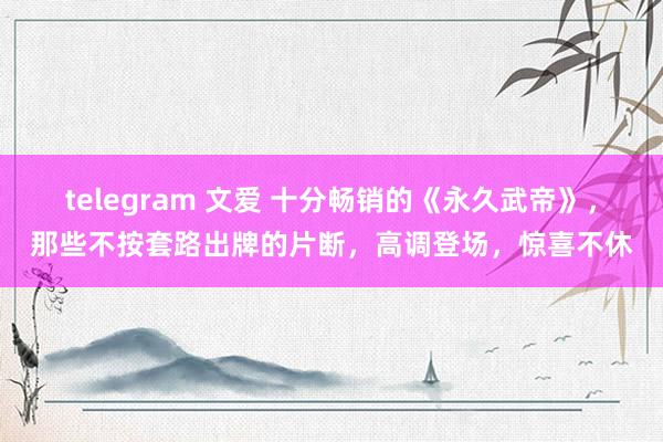 telegram 文爱 十分畅销的《永久武帝》，那些不按套路出牌的片断，高调登场，惊喜不休