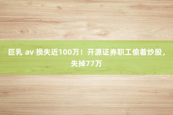 巨乳 av 损失近100万！开源证券职工偷着炒股，失掉77万
