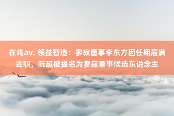 在线av. 领益智造：寥寂董事李东方因任期届满去职，阮超被提名为寥寂董事候选东说念主