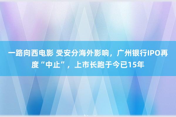 一路向西电影 受安分海外影响，广州银行IPO再度“中止”，上市长跑于今已15年