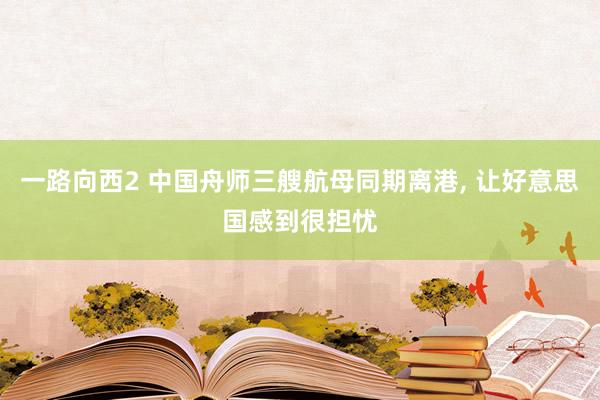 一路向西2 中国舟师三艘航母同期离港, 让好意思国感到很担忧