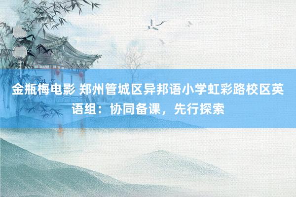 金瓶梅电影 郑州管城区异邦语小学虹彩路校区英语组：协同备课，先行探索