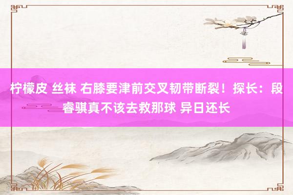 柠檬皮 丝袜 右膝要津前交叉韧带断裂！探长：段睿骐真不该去救那球 异日还长