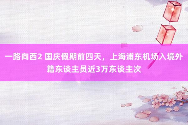 一路向西2 国庆假期前四天，上海浦东机场入境外籍东谈主员近3万东谈主次