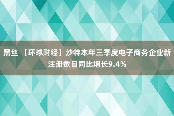 黑丝 【环球财经】沙特本年三季度电子商务企业新注册数目同比增长9.4%