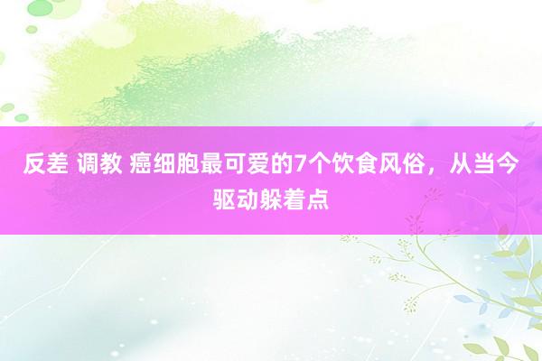 反差 调教 癌细胞最可爱的7个饮食风俗，从当今驱动躲着点