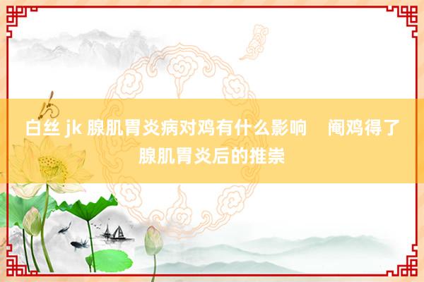 白丝 jk 腺肌胃炎病对鸡有什么影响    阉鸡得了腺肌胃炎后的推崇