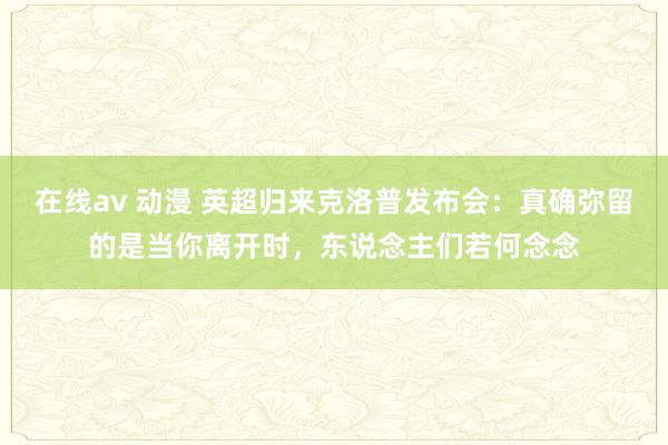 在线av 动漫 英超归来克洛普发布会：真确弥留的是当你离开时，东说念主们若何念念