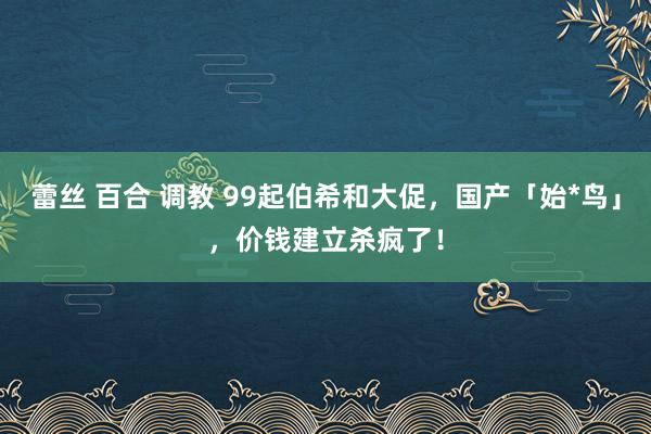 蕾丝 百合 调教 99起伯希和大促，国产「始*鸟」，价钱建立杀疯了！