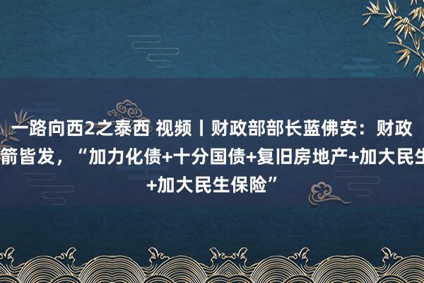 一路向西2之泰西 视频丨财政部部长蓝佛安：财政策略四箭皆发，“加力化债+十分国债+复旧房地产+加大民生保险”