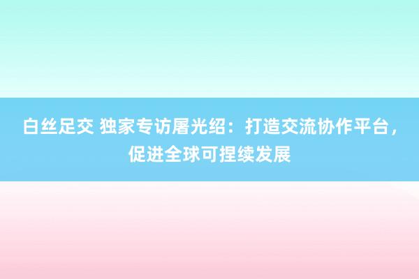 白丝足交 独家专访屠光绍：打造交流协作平台，促进全球可捏续发展