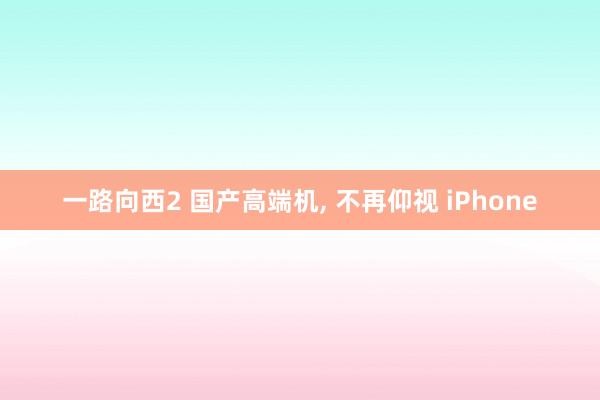 一路向西2 国产高端机, 不再仰视 iPhone
