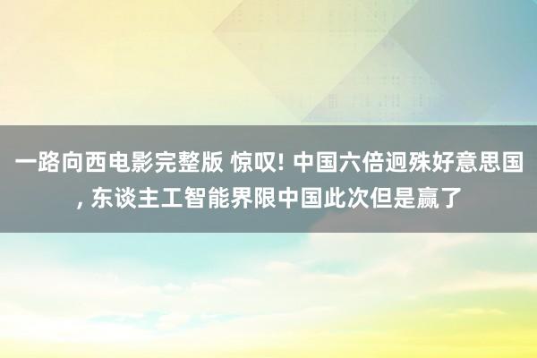 一路向西电影完整版 惊叹! 中国六倍迥殊好意思国， 东谈主工智能界限中国此次但是赢了