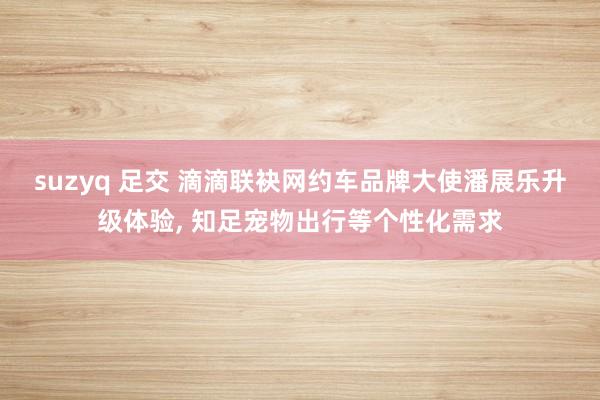 suzyq 足交 滴滴联袂网约车品牌大使潘展乐升级体验, 知足宠物出行等个性化需求