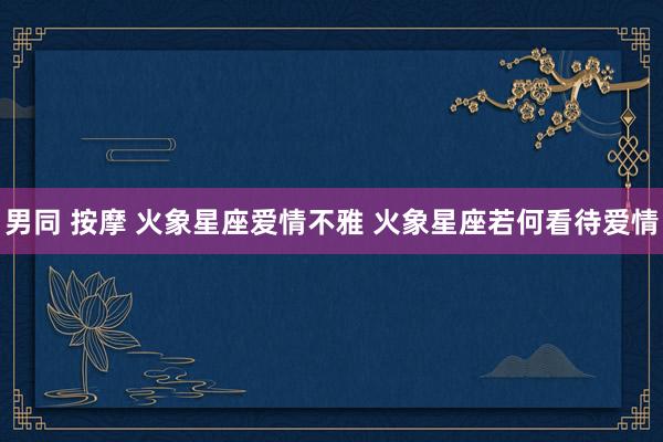 男同 按摩 火象星座爱情不雅 火象星座若何看待爱情