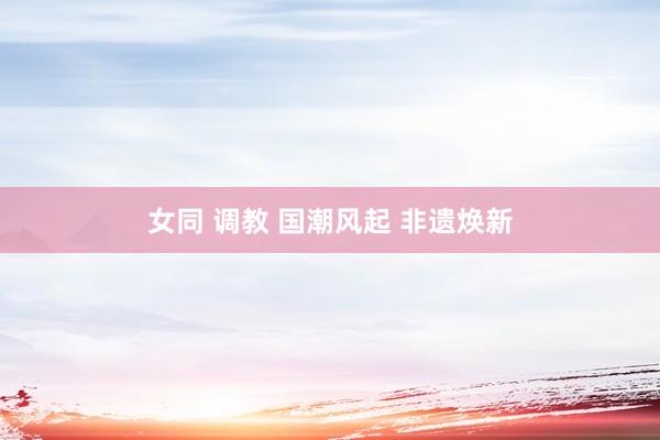 女同 调教 国潮风起 非遗焕新