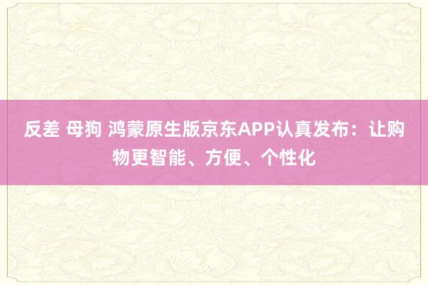反差 母狗 鸿蒙原生版京东APP认真发布：让购物更智能、方便、个性化