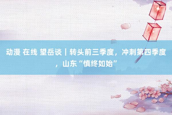 动漫 在线 望岳谈｜转头前三季度，冲刺第四季度，山东“慎终如始”