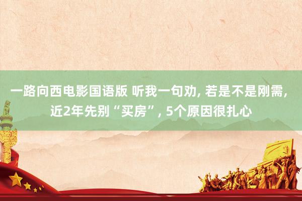 一路向西电影国语版 听我一句劝, 若是不是刚需, 近2年先别“买房”, 5个原因很扎心