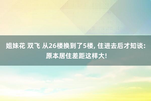 姐妹花 双飞 从26楼换到了5楼, 住进去后才知谈: 原本居住差距这样大!