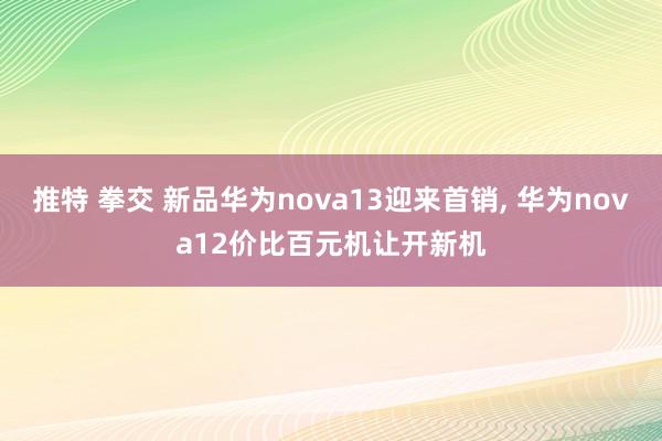 推特 拳交 新品华为nova13迎来首销, 华为nova12价比百元机让开新机