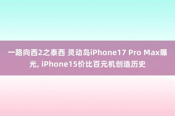 一路向西2之泰西 灵动岛iPhone17 Pro Max曝光, iPhone15价比百元机创造历史