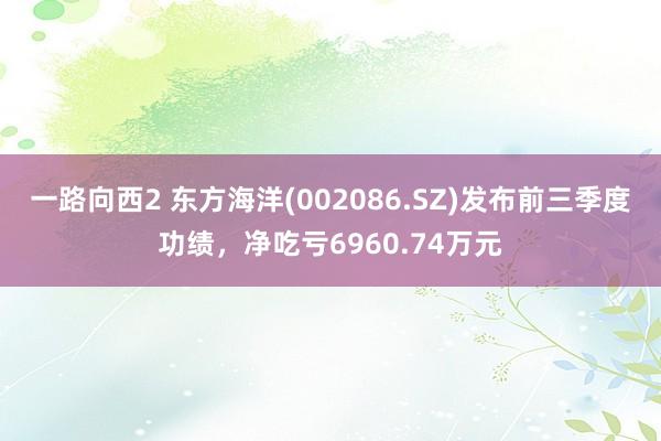 一路向西2 东方海洋(002086.SZ)发布前三季度功绩，净吃亏6960.74万元