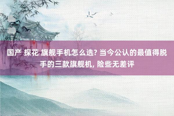 国产 探花 旗舰手机怎么选? 当今公认的最值得脱手的三款旗舰机, 险些无差评