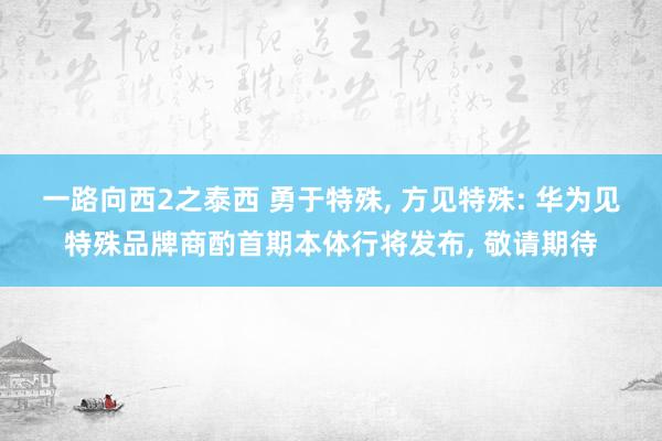 一路向西2之泰西 勇于特殊, 方见特殊: 华为见特殊品牌商酌首期本体行将发布, 敬请期待