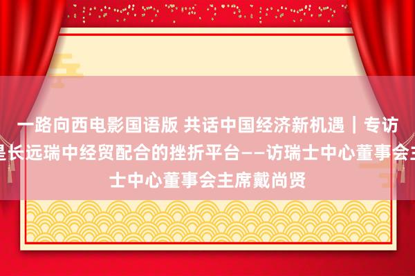 一路向西电影国语版 共话中国经济新机遇｜专访：进博会是长远瑞中经贸配合的挫折平台——访瑞士中心董事会主席戴尚贤