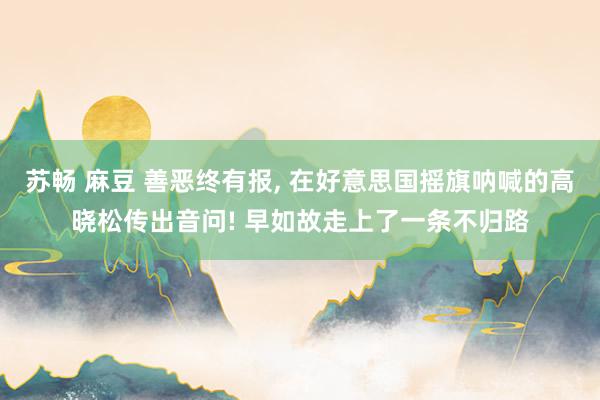 苏畅 麻豆 善恶终有报, 在好意思国摇旗呐喊的高晓松传出音问! 早如故走上了一条不归路