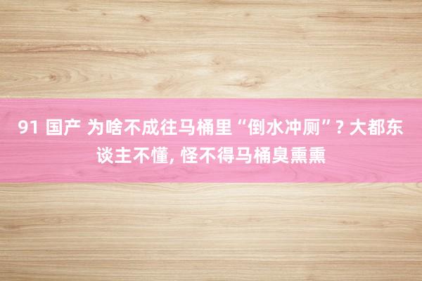 91 国产 为啥不成往马桶里“倒水冲厕”? 大都东谈主不懂, 怪不得马桶臭熏熏