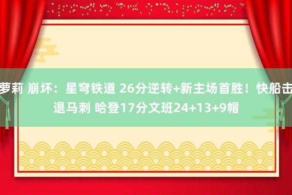 萝莉 崩坏：星穹铁道 26分逆转+新主场首胜！快船击退马刺 哈登17分文班24+13+9帽