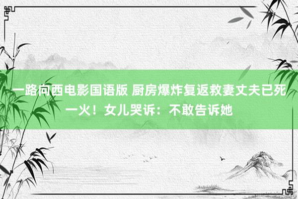 一路向西电影国语版 厨房爆炸复返救妻丈夫已死一火！女儿哭诉：不敢告诉她