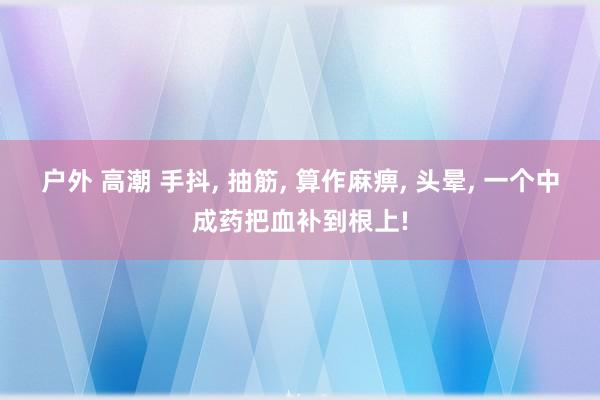 户外 高潮 手抖, 抽筋, 算作麻痹, 头晕, 一个中成药把血补到根上!