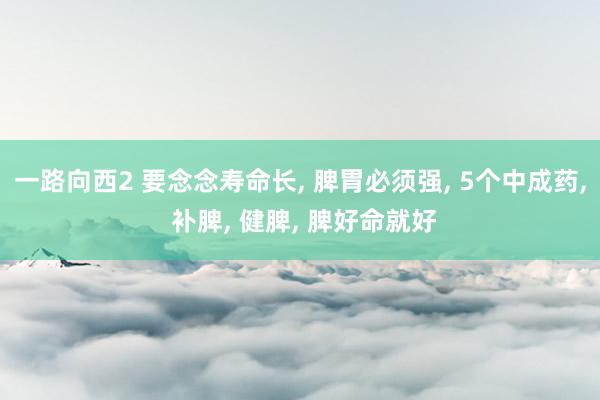 一路向西2 要念念寿命长, 脾胃必须强, 5个中成药, 补脾, 健脾, 脾好命就好