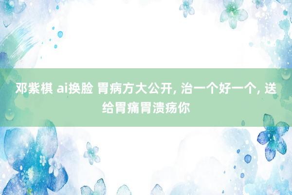 邓紫棋 ai换脸 胃病方大公开, 治一个好一个, 送给胃痛胃溃疡你
