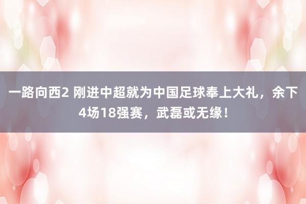 一路向西2 刚进中超就为中国足球奉上大礼，余下4场18强赛，武磊或无缘！