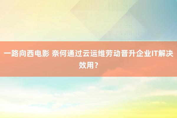 一路向西电影 奈何通过云运维劳动晋升企业IT解决效用？