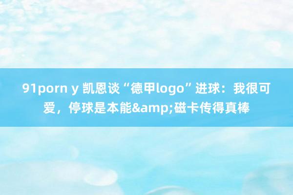 91porn y 凯恩谈“德甲logo”进球：我很可爱，停球是本能&磁卡传得真棒