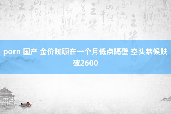 porn 国产 金价踟蹰在一个月低点隔壁 空头恭候跌破2600