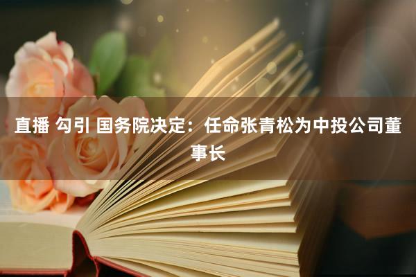 直播 勾引 国务院决定：任命张青松为中投公司董事长