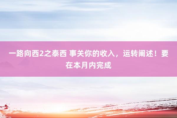 一路向西2之泰西 事关你的收入，运转阐述！要在本月内完成