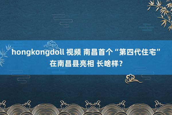 hongkongdoll 视频 南昌首个“第四代住宅”在南昌县亮相 长啥样？