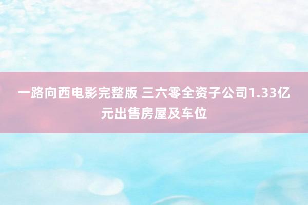 一路向西电影完整版 三六零全资子公司1.33亿元出售房屋及车位