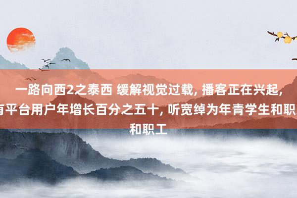 一路向西2之泰西 缓解视觉过载, 播客正在兴起, 有平台用户年增长百分之五十, 听宽绰为年青学生和职工