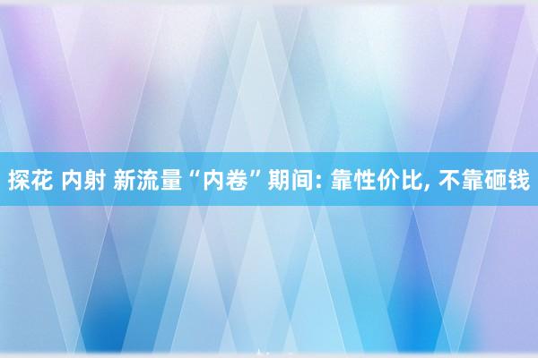 探花 内射 新流量“内卷”期间: 靠性价比, 不靠砸钱