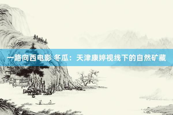一路向西电影 冬瓜：天津康婷视线下的自然矿藏